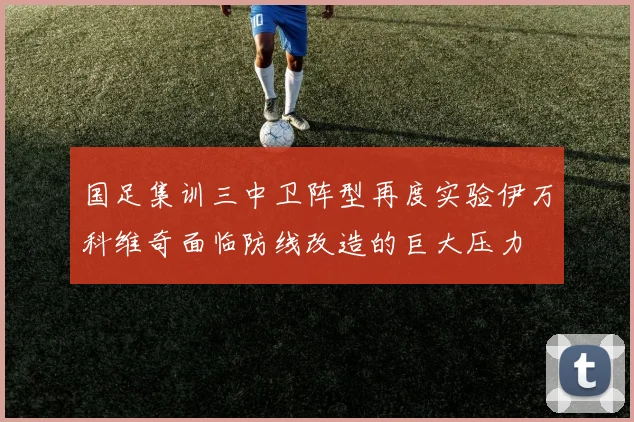 国足集训三中卫阵型再度实验伊万科维奇面临防线改造的巨大压力
