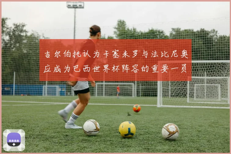 吉尔伯托认为卡塞米罗与法比尼奥应成为巴西世界杯阵容的重要一员