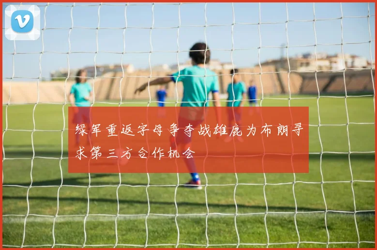 绿军重返字母争夺战雄鹿为布朗寻求第三方合作机会