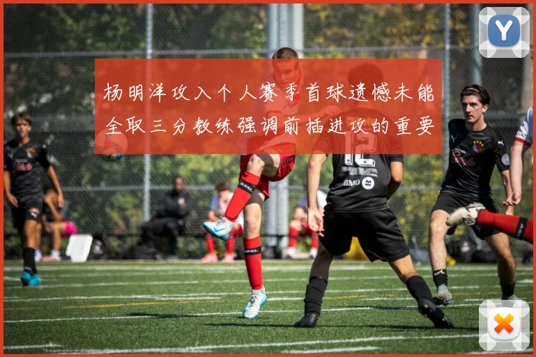 杨明洋攻入个人赛季首球遗憾未能全取三分教练强调前插进攻的重要性