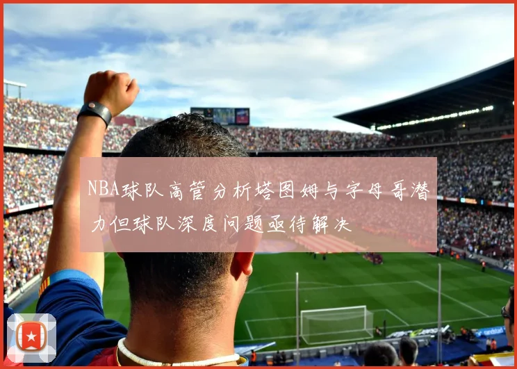 NBA球队高管分析塔图姆与字母哥潜力但球队深度问题亟待解决