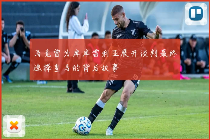马竞曾为库库雷利亚展开谈判最终选择皇马的背后故事