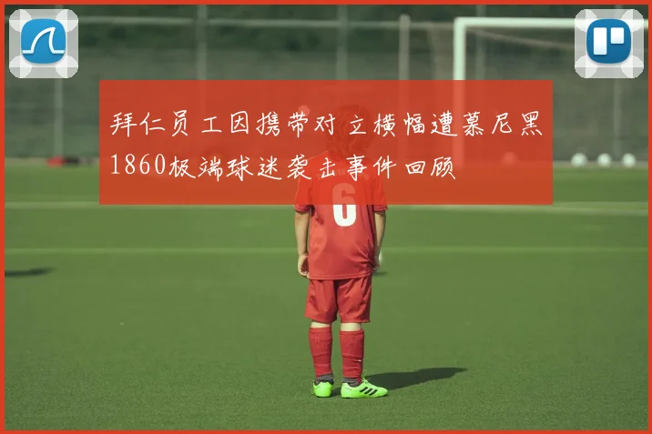 拜仁员工因携带对立横幅遭慕尼黑1860极端球迷袭击事件回顾