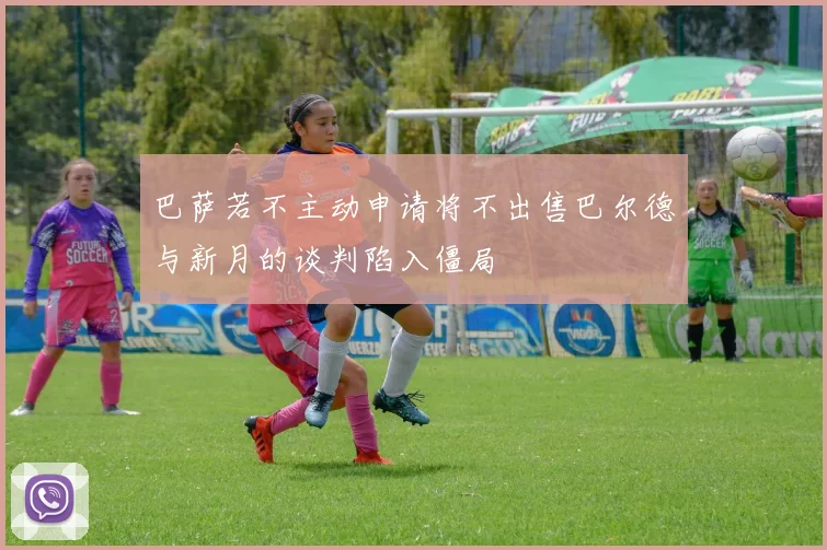 巴萨若不主动申请将不出售巴尔德与新月的谈判陷入僵局