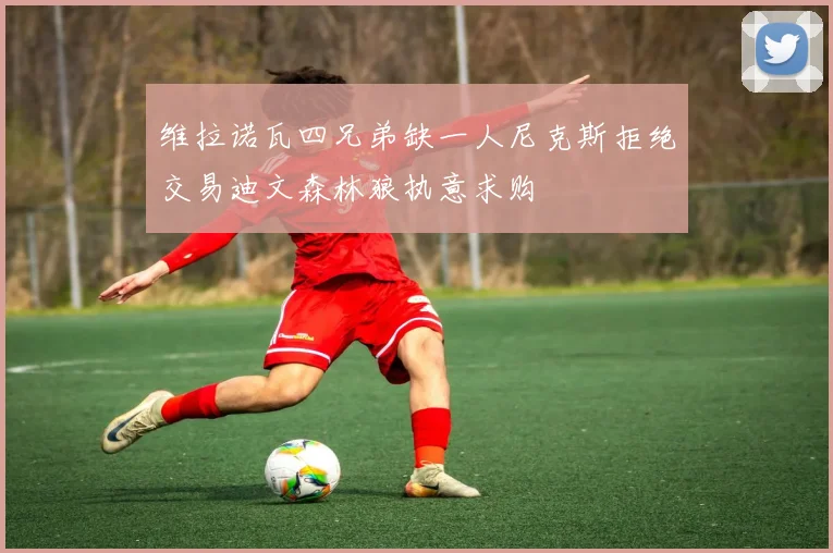 维拉诺瓦四兄弟缺一人尼克斯拒绝交易迪文森林狼执意求购