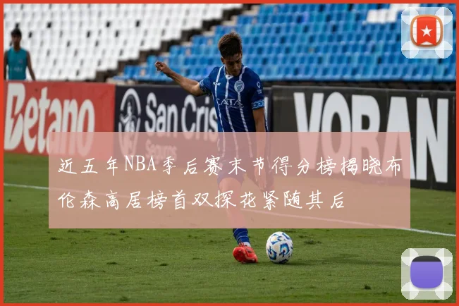 近五年NBA季后赛末节得分榜揭晓布伦森高居榜首双探花紧随其后