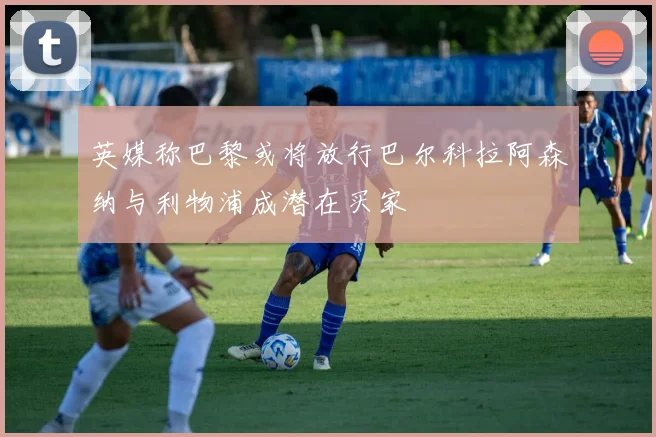 英媒称巴黎或将放行巴尔科拉阿森纳与利物浦成潜在买家