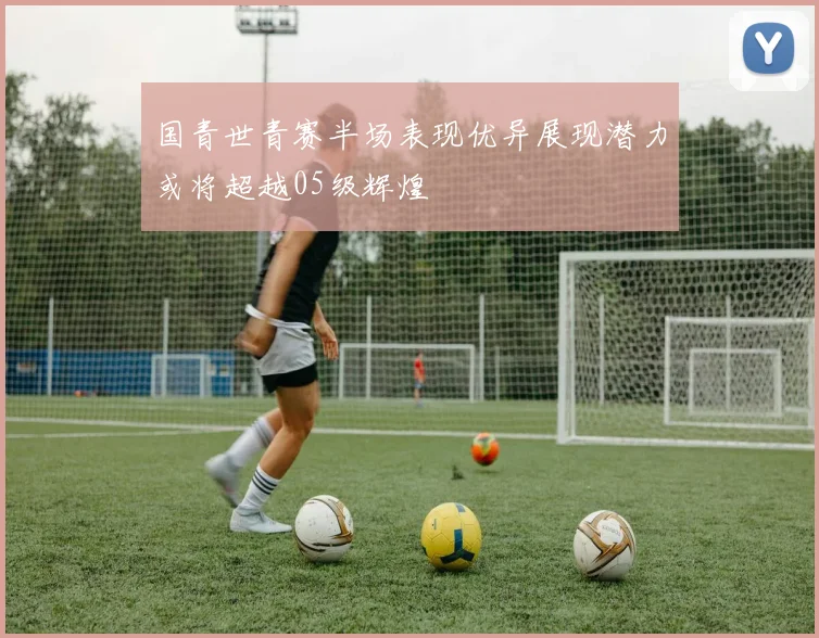 国青世青赛半场表现优异展现潜力或将超越05级辉煌