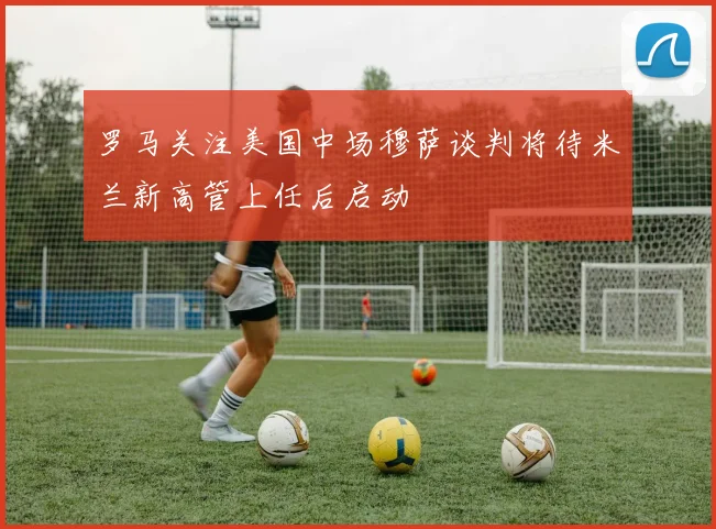罗马关注美国中场穆萨谈判将待米兰新高管上任后启动