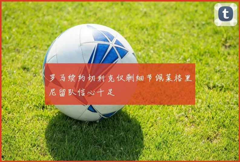 罗马续约切利克仅剩细节佩莱格里尼留队信心十足