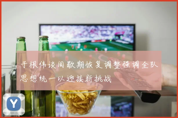 于根伟谈间歇期恢复调整强调全队思想统一以迎接新挑战