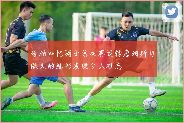 哈珀回忆骑士总决赛逆转詹姆斯与欧文的精彩表现令人难忘