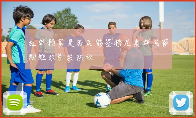 红军预算是否足够签穆尼奥斯或萨默维尔引发热议