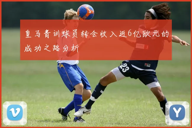 皇马青训球员转会收入近6亿欧元的成功之路分析