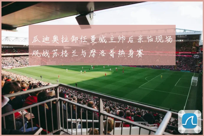 瓜迪奥拉卸任曼城主帅后亲临现场观战苏格兰与摩洛哥热身赛