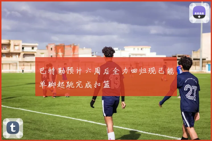 巴特勒预计六周后全力回归现已能单脚起跳完成扣篮