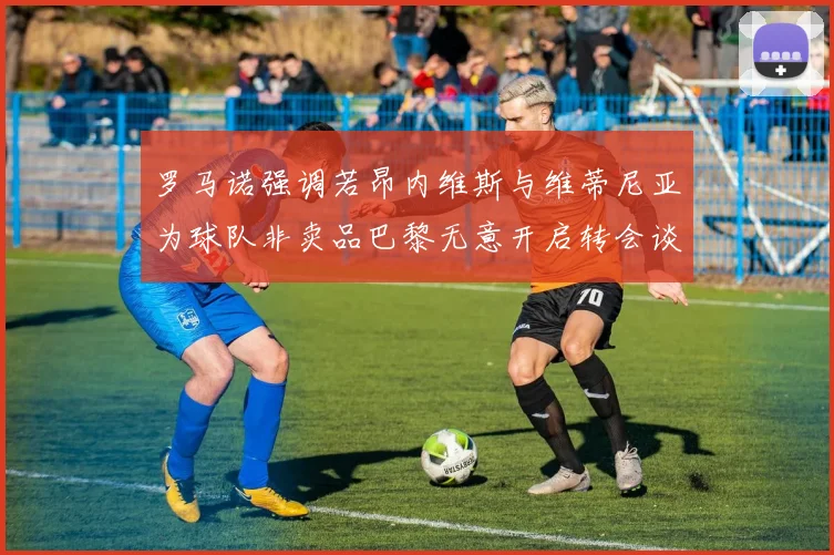 罗马诺强调若昂内维斯与维蒂尼亚为球队非卖品巴黎无意开启转会谈判
