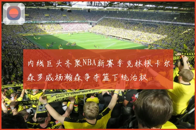 内线巨头齐聚NBA新赛季克林根卡尔森罗威杨瀚森争夺篮下统治权