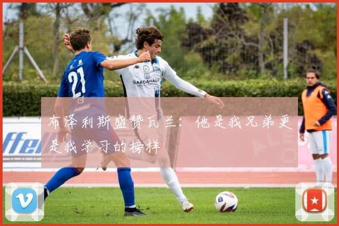 布泽利斯盛赞瓦兰：他是我兄弟更是我学习的榜样
