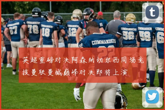 英超重磅对决阿森纳切尔西同场竞技曼联曼城巅峰对决即将上演