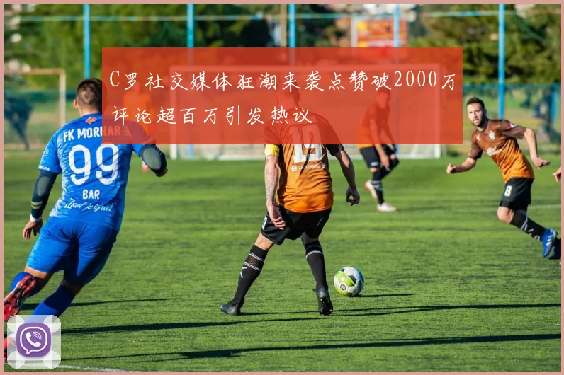 C罗社交媒体狂潮来袭点赞破2000万评论超百万引发热议