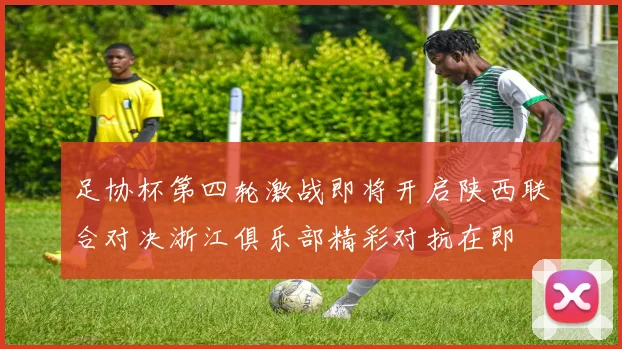 足协杯第四轮激战即将开启陕西联合对决浙江俱乐部精彩对抗在即