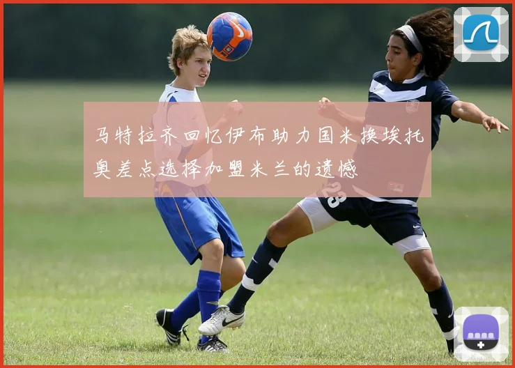马特拉齐回忆伊布助力国米换埃托奥差点选择加盟米兰的遗憾
