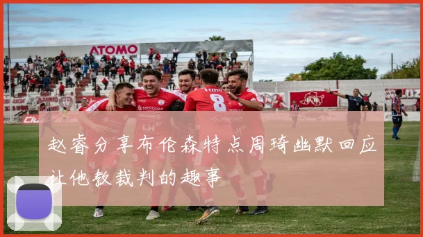 赵睿分享布伦森特点周琦幽默回应让他教裁判的趣事