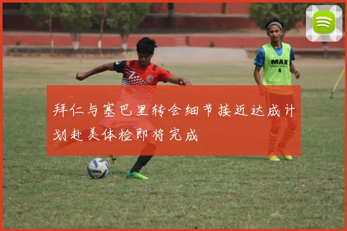 拜仁与塞巴里转会细节接近达成计划赴美体检即将完成
