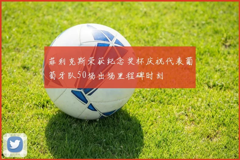 菲利克斯荣获纪念奖杯庆祝代表葡萄牙队50场出场里程碑时刻