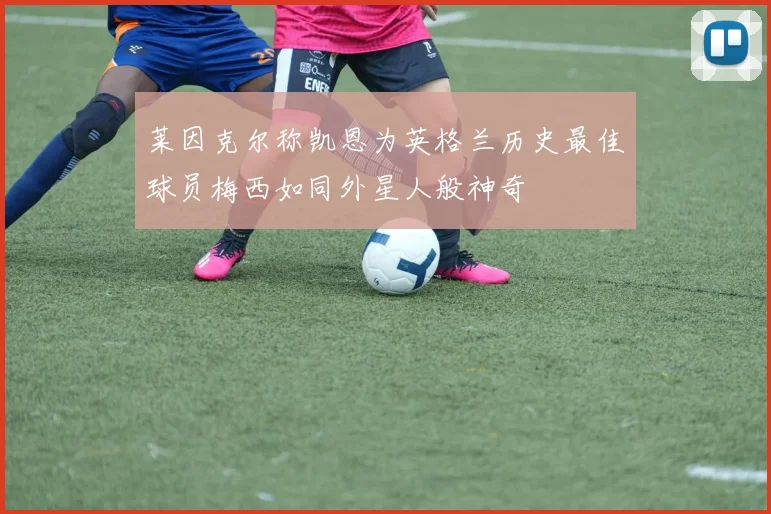 莱因克尔称凯恩为英格兰历史最佳球员梅西如同外星人般神奇