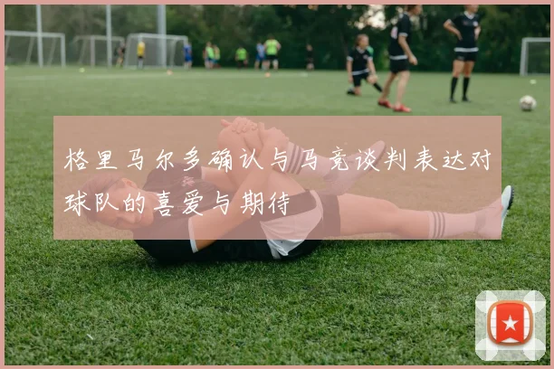 格里马尔多确认与马竞谈判表达对球队的喜爱与期待